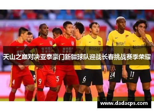 天山之巅对决亚泰豪门新疆球队迎战长春挑战赛季荣耀