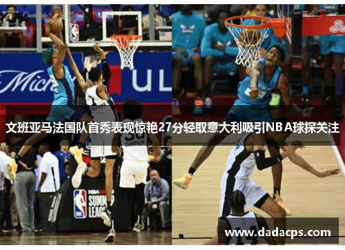 文班亚马法国队首秀表现惊艳27分轻取意大利吸引NBA球探关注