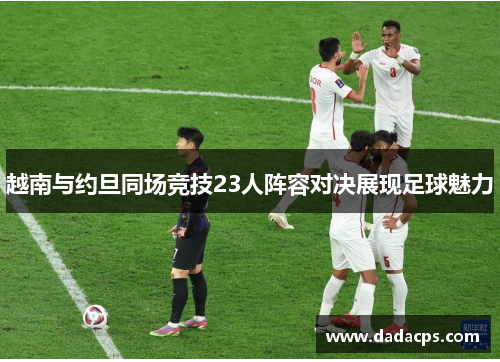 越南与约旦同场竞技23人阵容对决展现足球魅力